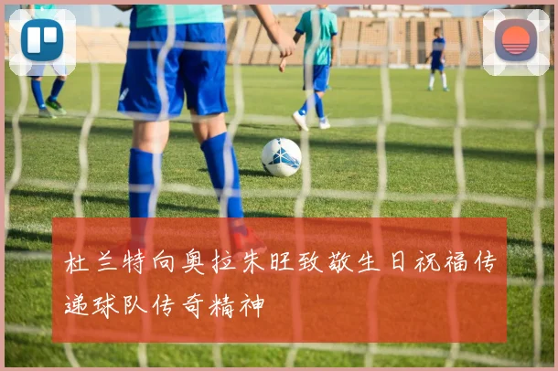 杜兰特向奥拉朱旺致敬生日祝福传递球队传奇精神