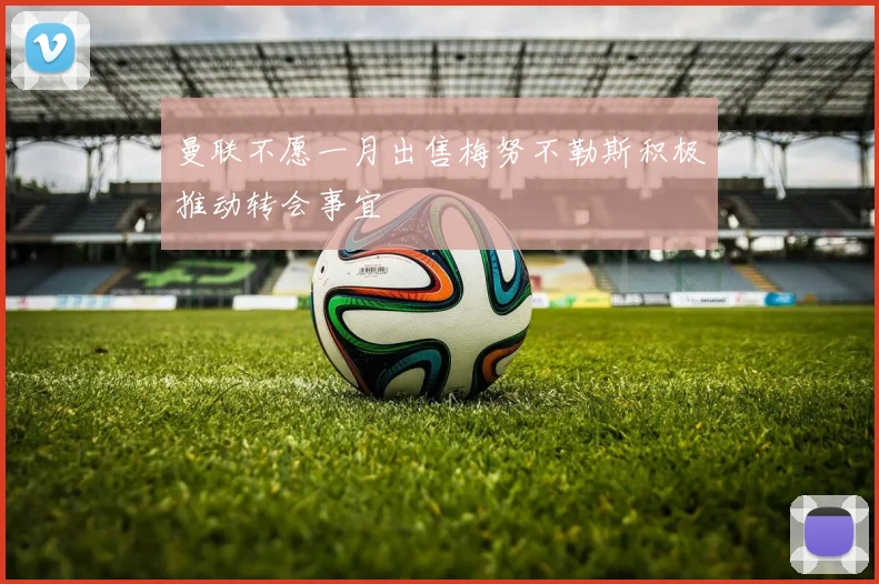 曼联不愿一月出售梅努不勒斯积极推动转会事宜