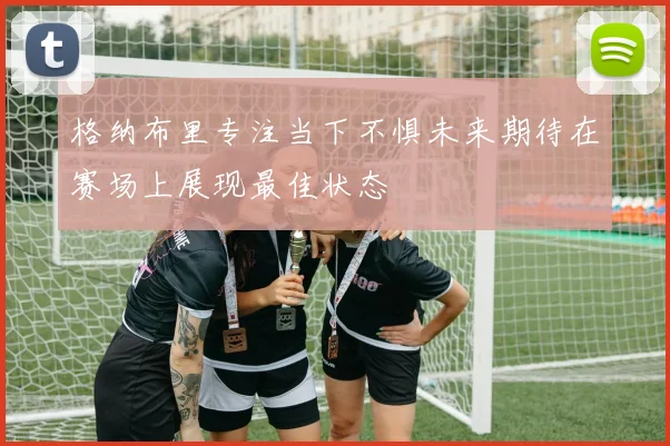 格纳布里专注当下不惧未来期待在赛场上展现最佳状态