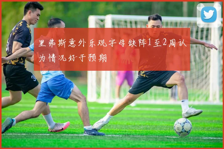 里弗斯意外乐观字母缺阵1至2周认为情况好于预期