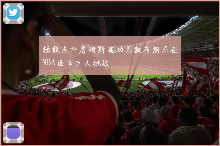杨毅点评詹姆斯建功无数布朗尼在NBA面临巨大挑战