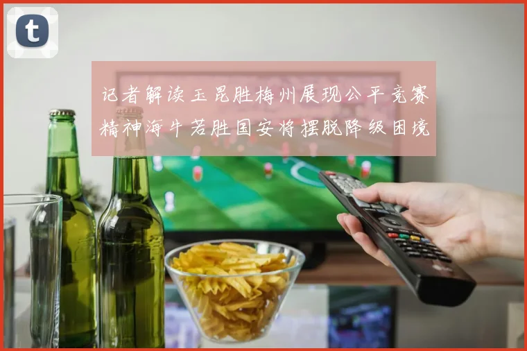 记者解读玉昆胜梅州展现公平竞赛精神海牛若胜国安将摆脱降级困境