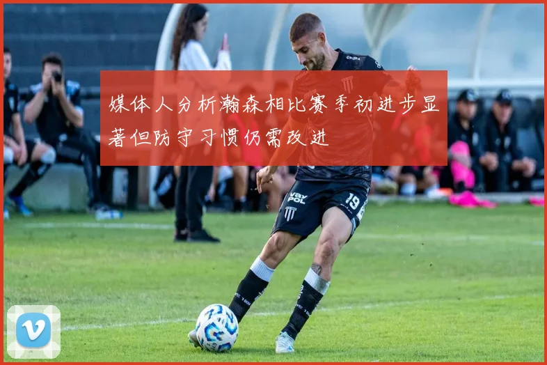 媒体人分析瀚森相比赛季初进步显著但防守习惯仍需改进