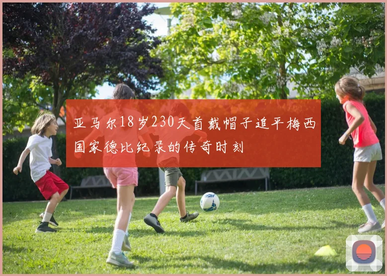 亚马尔18岁230天首戴帽子追平梅西国家德比纪录的传奇时刻