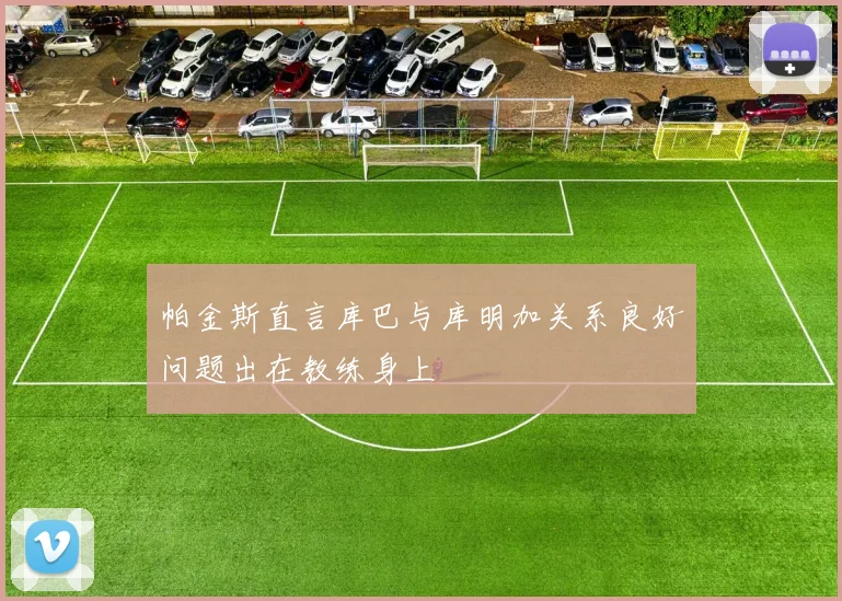 帕金斯直言库巴与库明加关系良好问题出在教练身上