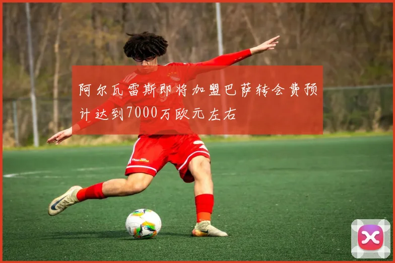 阿尔瓦雷斯即将加盟巴萨转会费预计达到7000万欧元左右