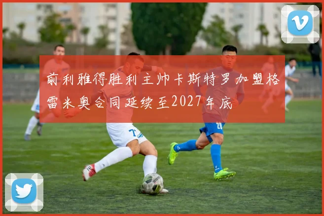 前利雅得胜利主帅卡斯特罗加盟格雷米奥合同延续至2027年底
