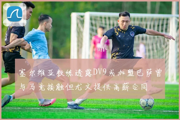 塞尔维亚教练透露DV9或加盟巴萨曾与马竞接触但尤文提供高薪合同