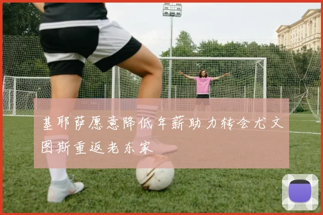 基耶萨愿意降低年薪助力转会尤文图斯重返老东家