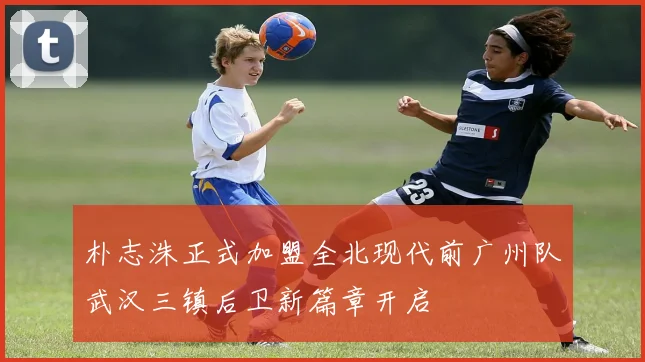 朴志洙正式加盟全北现代前广州队武汉三镇后卫新篇章开启