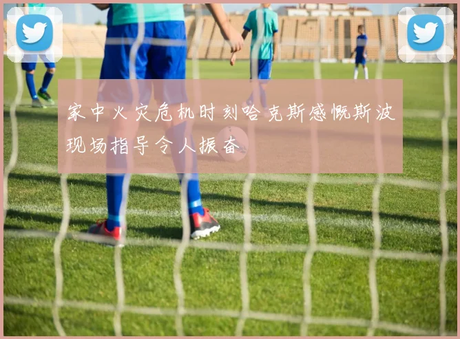 家中火灾危机时刻哈克斯感慨斯波现场指导令人振奋