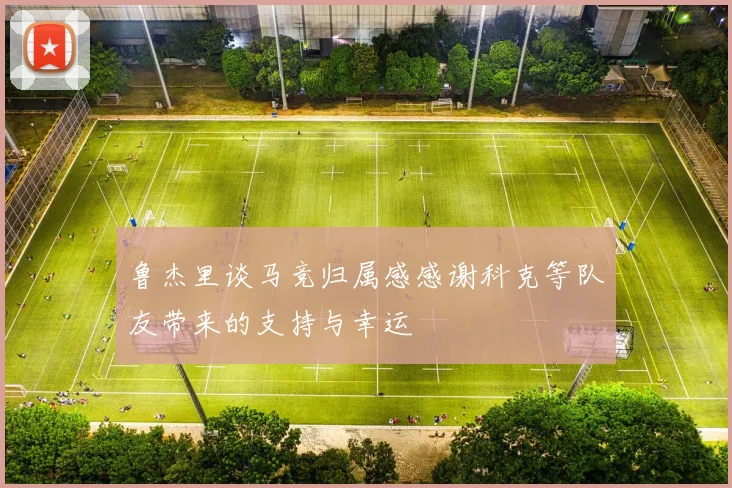 鲁杰里谈马竞归属感感谢科克等队友带来的支持与幸运