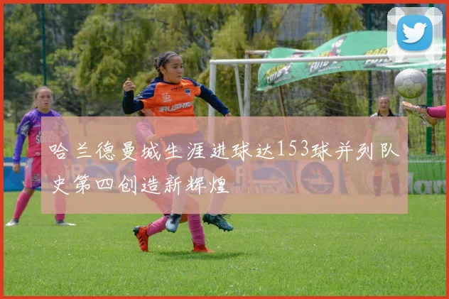 哈兰德曼城生涯进球达153球并列队史第四创造新辉煌