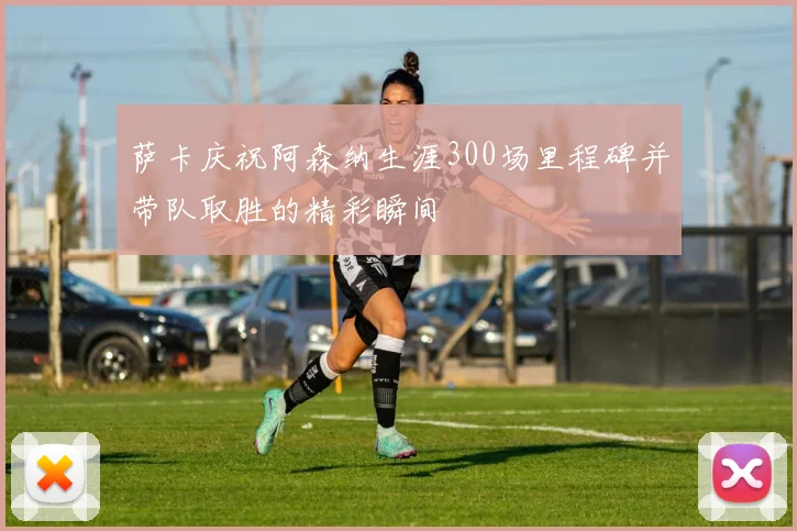 萨卡庆祝阿森纳生涯300场里程碑并带队取胜的精彩瞬间