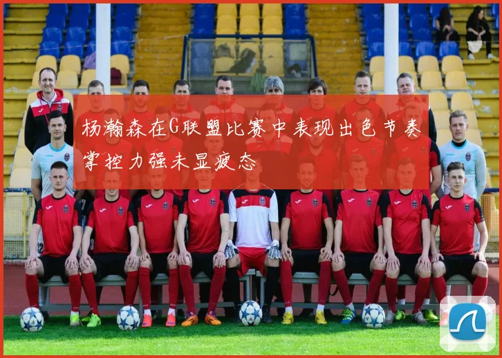 杨瀚森在G联盟比赛中表现出色节奏掌控力强未显疲态