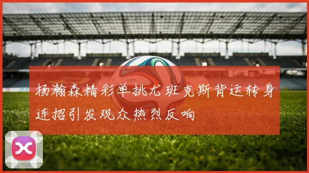 杨瀚森精彩单挑尤班克斯背运转身连招引发观众热烈反响