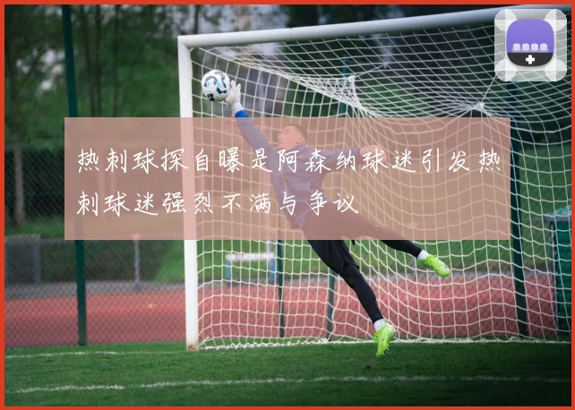 热刺球探自曝是阿森纳球迷引发热刺球迷强烈不满与争议