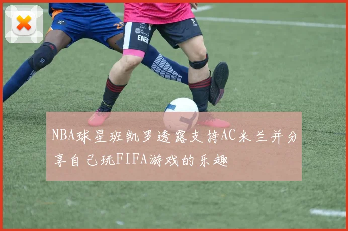 NBA球星班凯罗透露支持AC米兰并分享自己玩FIFA游戏的乐趣