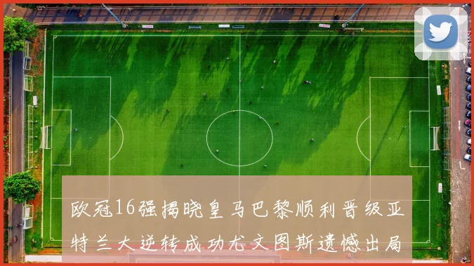 欧冠16强揭晓皇马巴黎顺利晋级亚特兰大逆转成功尤文图斯遗憾出局