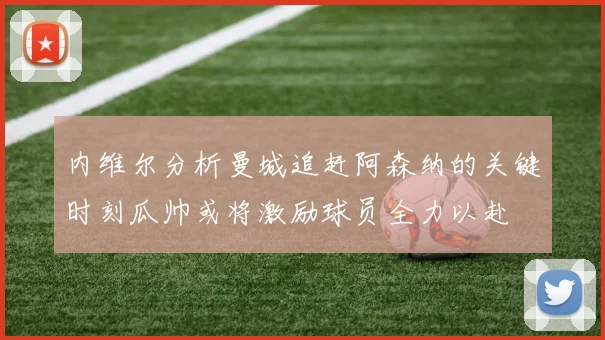 内维尔分析曼城追赶阿森纳的关键时刻瓜帅或将激励球员全力以赴