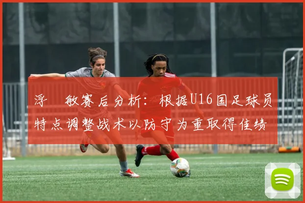 浮嶋敏赛后分析：根据U16国足球员特点调整战术以防守为重取得佳绩