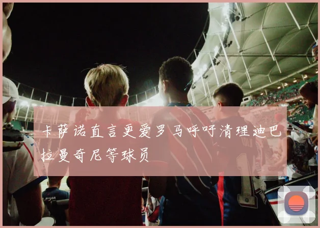 卡萨诺直言更爱罗马呼吁清理迪巴拉曼奇尼等球员
