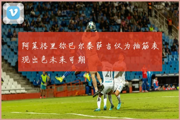 阿莱格里称巴尔泰萨吉仅为抽筋表现出色未来可期