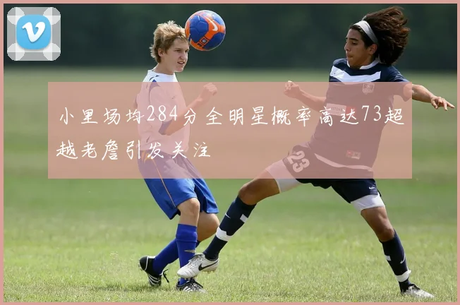 小里场均284分全明星概率高达73超越老詹引发关注