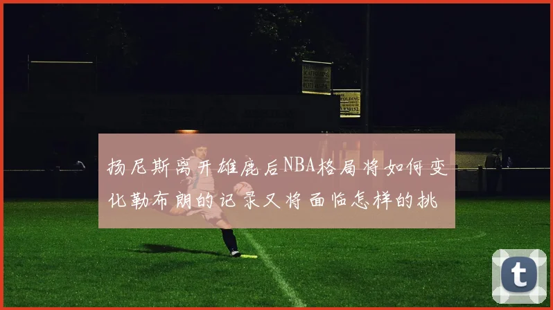 扬尼斯离开雄鹿后NBA格局将如何变化勒布朗的记录又将面临怎样的挑战