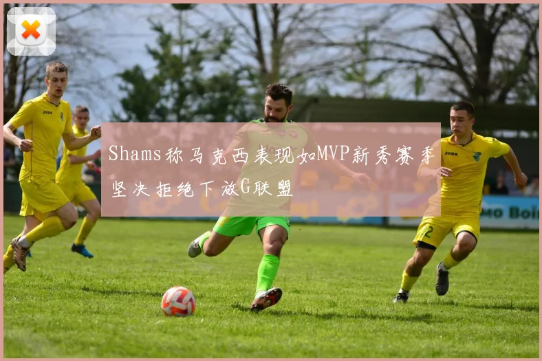 Shams称马克西表现如MVP新秀赛季坚决拒绝下放G联盟