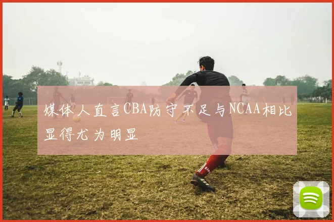 媒体人直言CBA防守不足与NCAA相比显得尤为明显