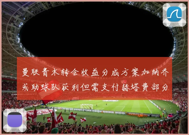 曼联青木转会收益分成方案加纳乔或助球队获利但需支付赫塔费部分收益