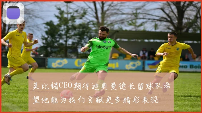 莱比锡CEO期待迪奥曼德长留球队希望他能为我们贡献更多精彩表现