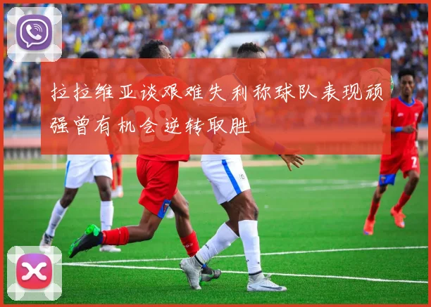 拉拉维亚谈艰难失利称球队表现顽强曾有机会逆转取胜