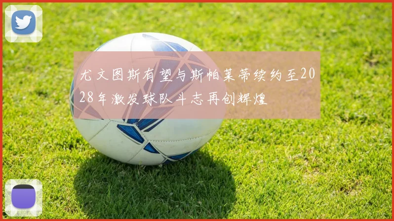 尤文图斯有望与斯帕莱蒂续约至2028年激发球队斗志再创辉煌