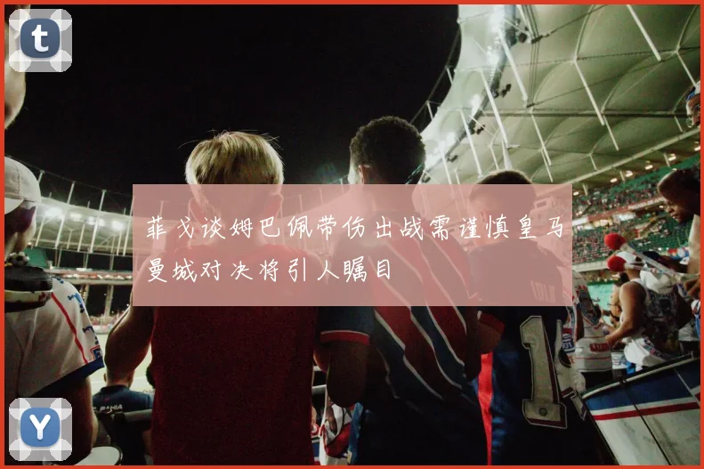 菲戈谈姆巴佩带伤出战需谨慎皇马曼城对决将引人瞩目