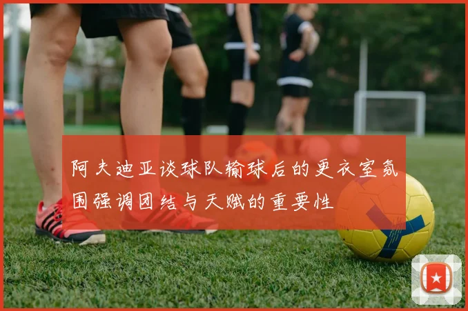阿夫迪亚谈球队输球后的更衣室氛围强调团结与天赋的重要性